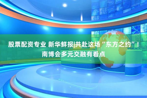 股票配资专业 新华鲜报|共赴这场“东方之约”！南博会多元交融有看点