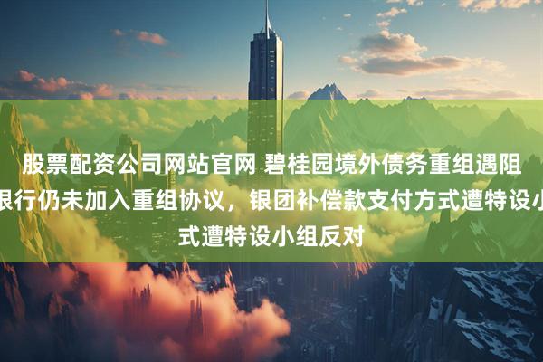 股票配资公司网站官网 碧桂园境外债务重组遇阻：关键银行仍未加入重组协议，银团补偿款支付方式遭特设小组反对