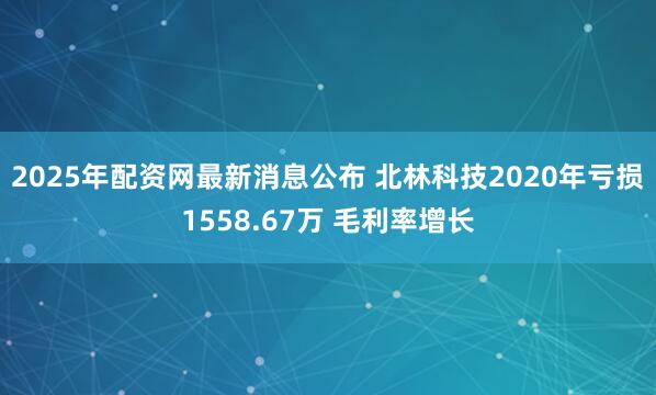 2025年配资网最新消息公布 北林科技2020年亏损1558.67万 毛利率增长