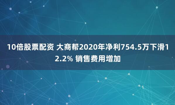 10倍股票配资 大商帮2020年净利754.5万下滑12.2% 销售费用增加