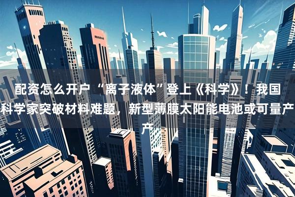 配资怎么开户 “离子液体”登上《科学》！我国科学家突破材料难题，新型薄膜太阳能电池或可量产