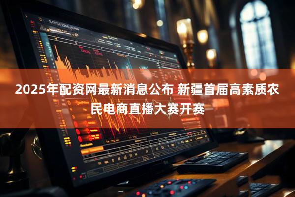 2025年配资网最新消息公布 新疆首届高素质农民电商直播大赛开赛
