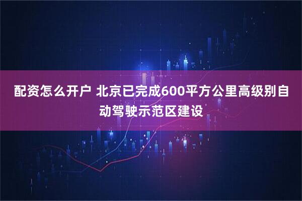 配资怎么开户 北京已完成600平方公里高级别自动驾驶示范区建设