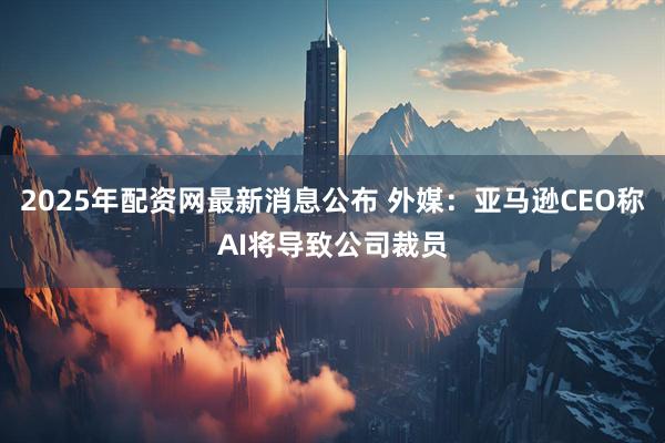 2025年配资网最新消息公布 外媒：亚马逊CEO称AI将导致公司裁员