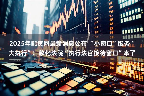 2025年配资网最新消息公布 “小窗口”服务“大执行”！敦化法院“执行法官接待窗口”来了