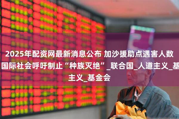 2025年配资网最新消息公布 加沙援助点遇害人数日增 国际社会呼吁制止“种族灭绝”_联合国_人道主义_基金会