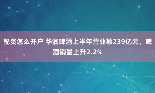 配资怎么开户 华润啤酒上半年营业额239亿元，啤酒销量上升2.2%