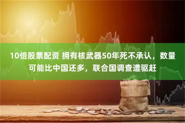 10倍股票配资 拥有核武器50年死不承认，数量可能比中国还多，联合国调查遭驱赶