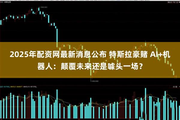 2025年配资网最新消息公布 特斯拉豪赌 AI+机器人：颠覆未来还是噱头一场？