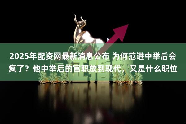 2025年配资网最新消息公布 为何范进中举后会疯了？他中举后的官职放到现代，又是什么职位