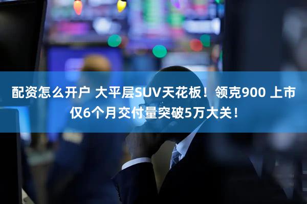 配资怎么开户 大平层SUV天花板！领克900 上市仅6个月交付量突破5万大关！