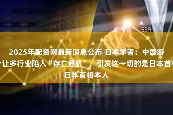 2025年配资网最新消息公布 日本学者：中国游客减少让多行业陷入“存亡危机”，引发这一切的是日本首相本人