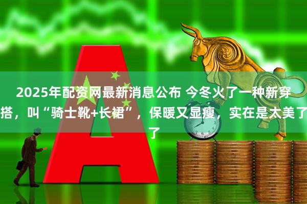 2025年配资网最新消息公布 今冬火了一种新穿搭，叫“骑士靴+长裙”，保暖又显瘦，实在是太美了