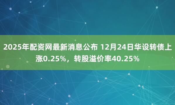 2025年配资网最新消息公布 12月24日华设转债上涨0.25%，转股溢价率40.25%