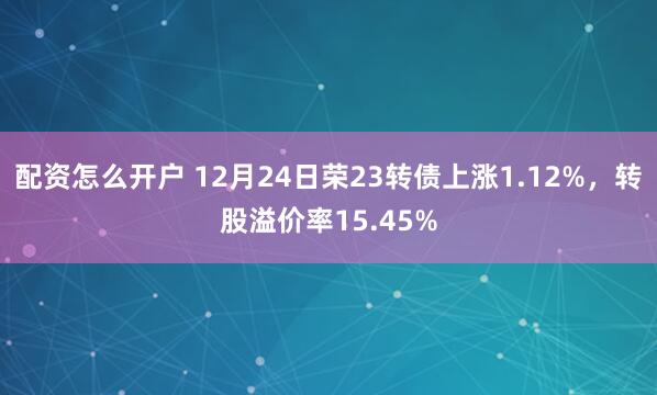 配资怎么开户 12月24日荣23转债上涨1.12%，转股溢价率15.45%