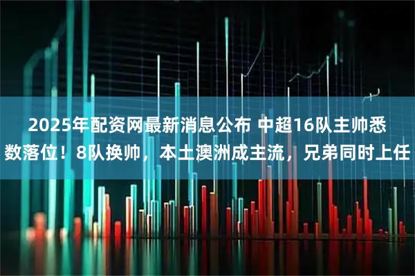 2025年配资网最新消息公布 中超16队主帅悉数落位！8队换帅，本土澳洲成主流，兄弟同时上任