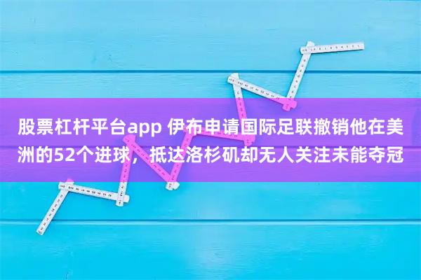 股票杠杆平台app 伊布申请国际足联撤销他在美洲的52个进球，抵达洛杉矶却无人关注未能夺冠
