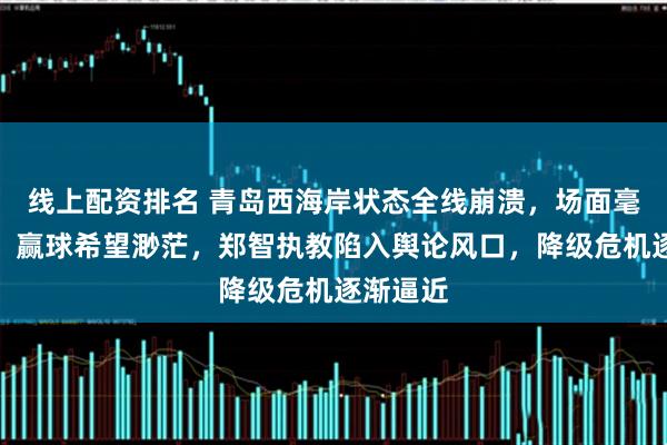 线上配资排名 青岛西海岸状态全线崩溃，场面毫无亮点，赢球希望渺茫，郑智执教陷入舆论风口，降级危机逐渐逼近