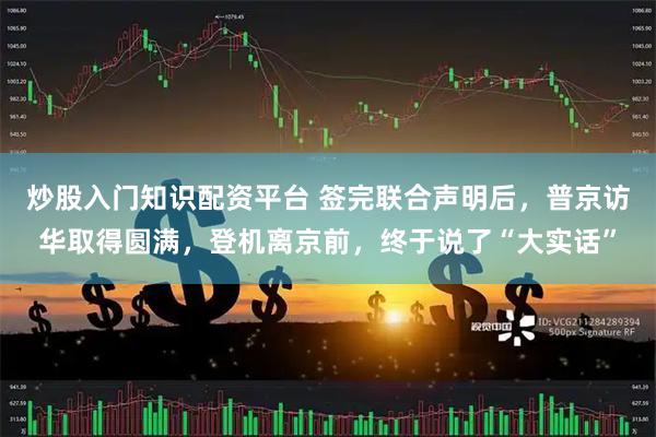 炒股入门知识配资平台 签完联合声明后，普京访华取得圆满，登机离京前，终于说了“大实话”