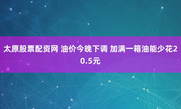 太原股票配资网 油价今晚下调 加满一箱油能少花20.5元