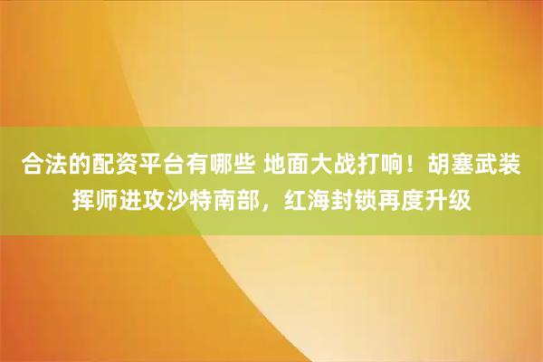 合法的配资平台有哪些 地面大战打响！胡塞武装挥师进攻沙特南部，红海封锁再度升级