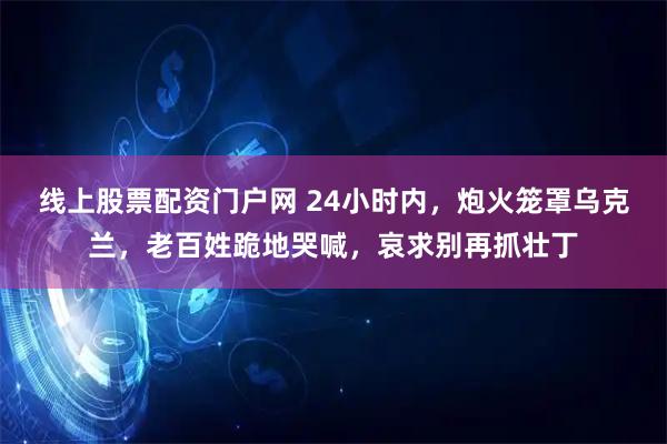 线上股票配资门户网 24小时内，炮火笼罩乌克兰，老百姓跪地哭喊，哀求别再抓壮丁